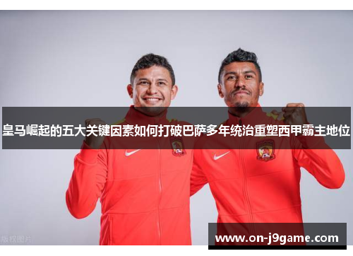 皇马崛起的五大关键因素如何打破巴萨多年统治重塑西甲霸主地位