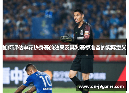 如何评估申花热身赛的效果及其对赛季准备的实际意义