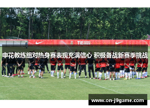 申花教练组对热身赛表现充满信心 积极备战新赛季挑战