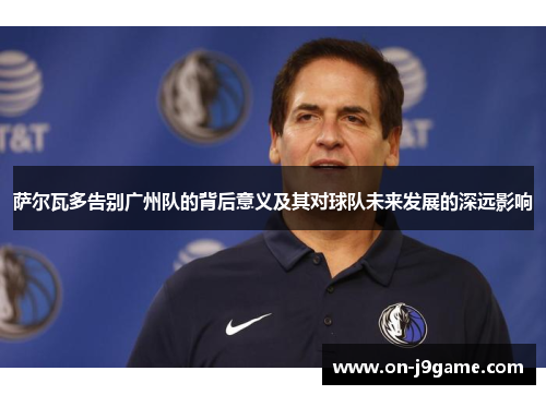 萨尔瓦多告别广州队的背后意义及其对球队未来发展的深远影响