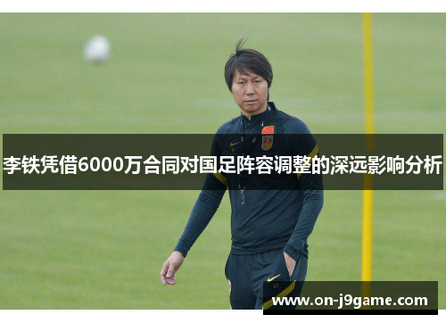 李铁凭借6000万合同对国足阵容调整的深远影响分析
