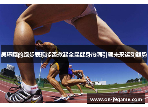 吴玮曦的跑步表现能否掀起全民健身热潮引领未来运动趋势