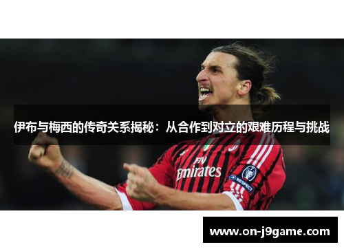伊布与梅西的传奇关系揭秘：从合作到对立的艰难历程与挑战