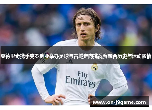 莫德里奇携手克罗地亚举办足球与古城定向挑战赛融合历史与运动激情
