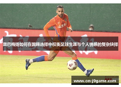 奥巴梅扬如何在国籍选择中权衡足球生涯与个人情感的复杂抉择