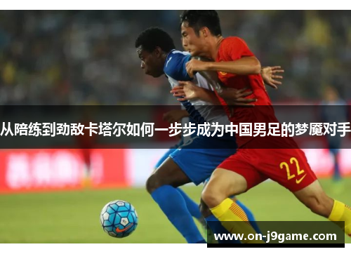 从陪练到劲敌卡塔尔如何一步步成为中国男足的梦魇对手