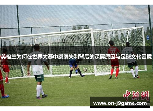 英格兰为何在世界大赛中屡屡失利背后的深层原因与足球文化困境