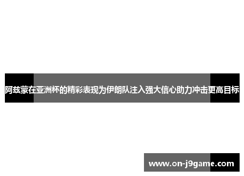 阿兹蒙在亚洲杯的精彩表现为伊朗队注入强大信心助力冲击更高目标