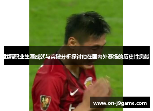 武磊职业生涯成就与突破分析探讨他在国内外赛场的历史性贡献 武磊职业生涯成就与突破分析探讨他在国内外赛场的历史性贡献
