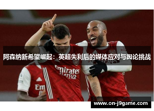 阿森纳新希望崛起:英超失利后的媒体应对与舆论挑战 阿森纳新希望崛起:英超失利后的媒体应对与舆论挑战