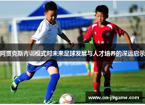 阿贾克斯青训模式对未来足球发展与人才培养的深远启示 阿贾克斯青训模式对未来足球发展与人才培养的深远启示