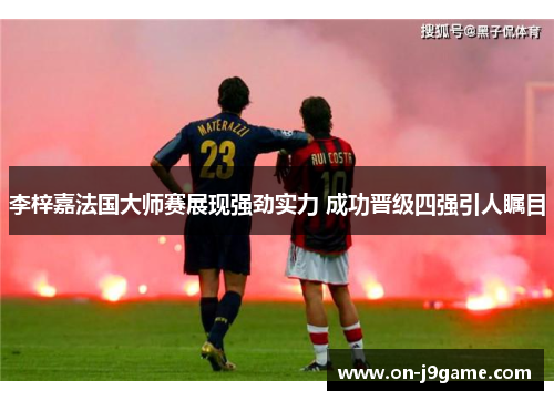 李梓嘉法国大师赛展现强劲实力 成功晋级四强引人瞩目