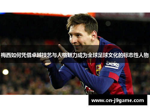 梅西如何凭借卓越技艺与人格魅力成为全球足球文化的标志性人物