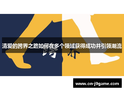 清爱的跨界之路如何在多个领域获得成功并引领潮流