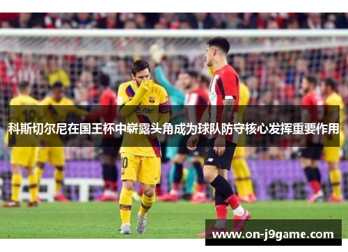科斯切尔尼在国王杯中崭露头角成为球队防守核心发挥重要作用