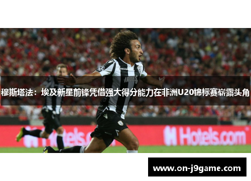 穆斯塔法：埃及新星前锋凭借强大得分能力在非洲U20锦标赛崭露头角