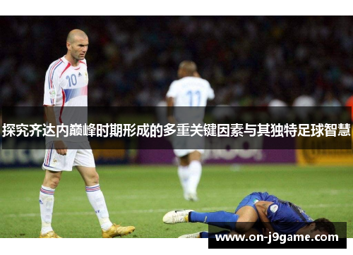 探究齐达内巅峰时期形成的多重关键因素与其独特足球智慧